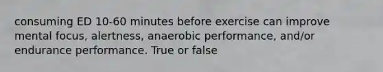 consuming ED 10-60 minutes before exercise can improve mental focus, alertness, anaerobic performance, and/or endurance performance. True or false