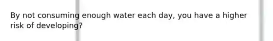 By not consuming enough water each day, you have a higher risk of developing?