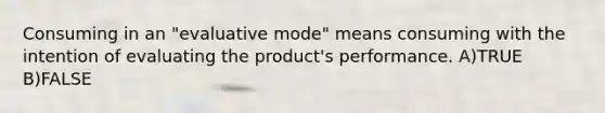 Consuming in an "evaluative mode" means consuming with the intention of evaluating the product's performance. A)TRUE B)FALSE