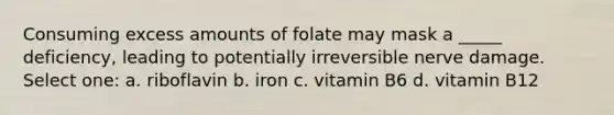 Consuming excess amounts of folate may mask a _____ deficiency, leading to potentially irreversible nerve damage. Select one: a. riboflavin b. iron c. vitamin B6 d. vitamin B12