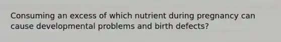 Consuming an excess of which nutrient during pregnancy can cause developmental problems and birth defects?