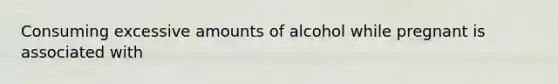 Consuming excessive amounts of alcohol while pregnant is associated with