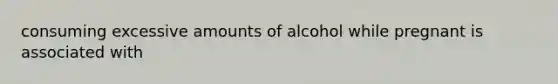 consuming excessive amounts of alcohol while pregnant is associated with