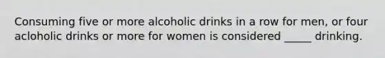 Consuming five or more alcoholic drinks in a row for men, or four acloholic drinks or more for women is considered _____ drinking.