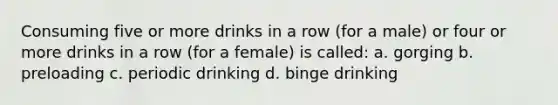 Consuming five or more drinks in a row (for a male) or four or more drinks in a row (for a female) is called: a. gorging b. preloading c. periodic drinking d. binge drinking