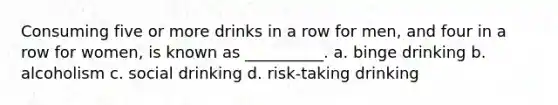 Consuming five or more drinks in a row for men, and four in a row for women, is known as __________. a. binge drinking b. alcoholism c. social drinking d. risk-taking drinking