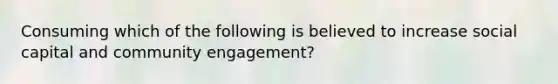 Consuming which of the following is believed to increase social capital and community engagement?