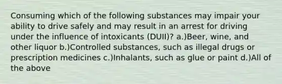 Consuming which of the following substances may impair your ability to drive safely and may result in an arrest for driving under the influence of intoxicants (DUII)? a.)Beer, wine, and other liquor b.)Controlled substances, such as illegal drugs or prescription medicines c.)Inhalants, such as glue or paint d.)All of the above