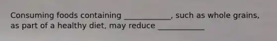 Consuming foods containing ____________, such as whole grains, as part of a healthy diet, may reduce ____________