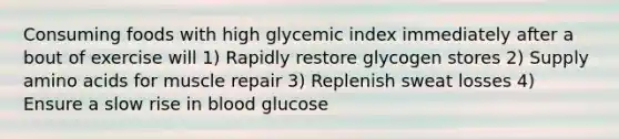 Consuming foods with high glycemic index immediately after a bout of exercise will 1) Rapidly restore glycogen stores 2) Supply amino acids for muscle repair 3) Replenish sweat losses 4) Ensure a slow rise in blood glucose