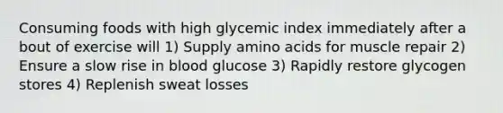 Consuming foods with high glycemic index immediately after a bout of exercise will 1) Supply <a href='https://www.questionai.com/knowledge/k9gb720LCl-amino-acids' class='anchor-knowledge'>amino acids</a> for muscle repair 2) Ensure a slow rise in blood glucose 3) Rapidly restore glycogen stores 4) Replenish sweat losses