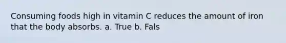 Consuming foods high in vitamin C reduces the amount of iron that the body absorbs. a. True b. Fals