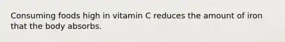 Consuming foods high in vitamin C reduces the amount of iron that the body absorbs.