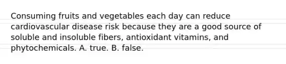 Consuming fruits and vegetables each day can reduce cardiovascular disease risk because they are a good source of soluble and insoluble fibers, antioxidant vitamins, and phytochemicals. A. true. B. false.