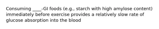 Consuming ____-GI foods (e.g., starch with high amylose content) immediately before exercise provides a relatively slow rate of glucose absorption into the blood