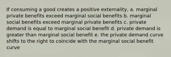 If consuming a good creates a positive externality, a. marginal private benefits exceed marginal social benefits b. marginal social benefits exceed marginal private benefits c. private demand is equal to marginal social benefit d. private demand is greater than marginal social benefit e. the private demand curve shifts to the right to coincide with the marginal social benefit curve