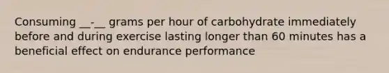 Consuming __-__ grams per hour of carbohydrate immediately before and during exercise lasting longer than 60 minutes has a beneficial effect on endurance performance