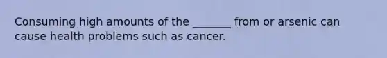 Consuming high amounts of the _______ from or arsenic can cause health problems such as cancer.