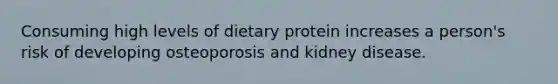 Consuming high levels of dietary protein increases a person's risk of developing osteoporosis and kidney disease.