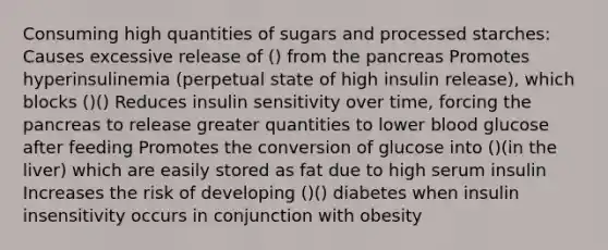 Consuming high quantities of sugars and processed starches: Causes excessive release of () from the pancreas Promotes hyperinsulinemia (perpetual state of high insulin release), which blocks ()() Reduces insulin sensitivity over time, forcing the pancreas to release greater quantities to lower blood glucose after feeding Promotes the conversion of glucose into ()(in the liver) which are easily stored as fat due to high serum insulin Increases the risk of developing ()() diabetes when insulin insensitivity occurs in conjunction with obesity