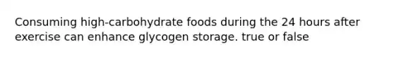 Consuming high-carbohydrate foods during the 24 hours after exercise can enhance glycogen storage. true or false