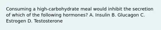 Consuming a high-carbohydrate meal would inhibit the secretion of which of the following hormones? A. Insulin B. Glucagon C. Estrogen D. Testosterone