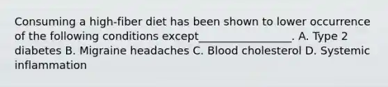 Consuming a high-fiber diet has been shown to lower occurrence of the following conditions except_________________. A. Type 2 diabetes B. Migraine headaches C. Blood cholesterol D. Systemic inflammation