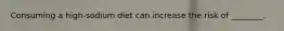 Consuming a high-sodium diet can increase the risk of ________.