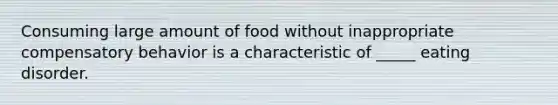 Consuming large amount of food without inappropriate compensatory behavior is a characteristic of _____ eating disorder.