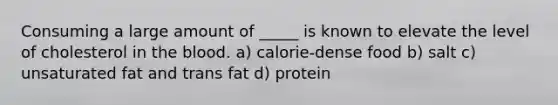 Consuming a large amount of _____ is known to elevate the level of cholesterol in the blood. a) calorie-dense food b) salt c) unsaturated fat and trans fat d) protein