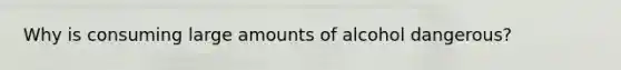 Why is consuming large amounts of alcohol dangerous?