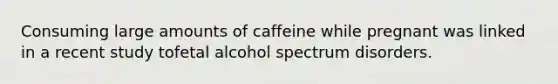 Consuming large amounts of caffeine while pregnant was linked in a recent study tofetal alcohol spectrum disorders.