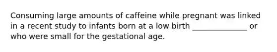 Consuming large amounts of caffeine while pregnant was linked in a recent study to infants born at a low birth ______________ or who were small for the gestational age.