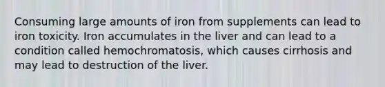 Consuming large amounts of iron from supplements can lead to iron toxicity. Iron accumulates in the liver and can lead to a condition called hemochromatosis, which causes cirrhosis and may lead to destruction of the liver.