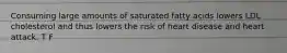 Consuming large amounts of saturated fatty acids lowers LDL cholesterol and thus lowers the risk of heart disease and heart attack. T F