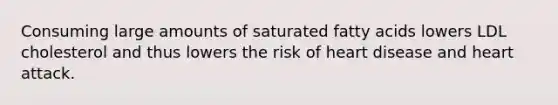 Consuming large amounts of saturated fatty acids lowers LDL cholesterol and thus lowers the risk of heart disease and heart attack.