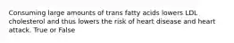 Consuming large amounts of trans fatty acids lowers LDL cholesterol and thus lowers the risk of heart disease and heart attack. True or False