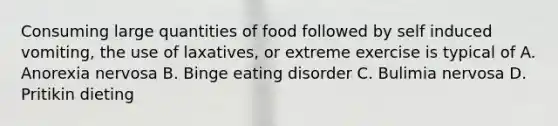 Consuming large quantities of food followed by self induced vomiting, the use of laxatives, or extreme exercise is typical of A. Anorexia nervosa B. Binge eating disorder C. Bulimia nervosa D. Pritikin dieting