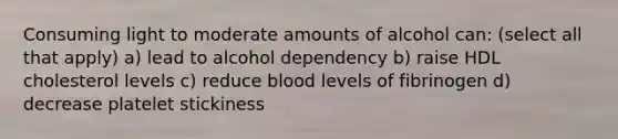 Consuming light to moderate amounts of alcohol can: (select all that apply) a) lead to alcohol dependency b) raise HDL cholesterol levels c) reduce blood levels of fibrinogen d) decrease platelet stickiness