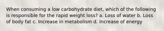 When consuming a low carbohydrate diet, which of the following is responsible for the rapid weight loss? a. Loss of water b. Loss of body fat c. Increase in metabolism d. Increase of energy