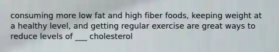 consuming more low fat and high fiber foods, keeping weight at a healthy level, and getting regular exercise are great ways to reduce levels of ___ cholesterol