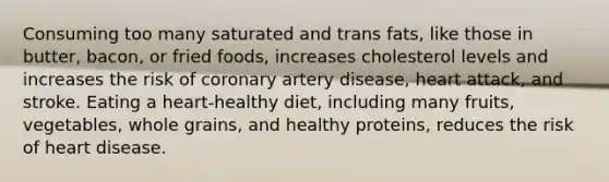 Consuming too many saturated and trans fats, like those in butter, bacon, or fried foods, increases cholesterol levels and increases the risk of coronary artery disease, heart attack, and stroke. Eating a heart-healthy diet, including many fruits, vegetables, whole grains, and healthy proteins, reduces the risk of heart disease.