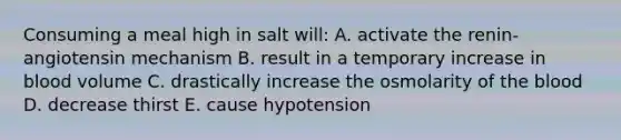 Consuming a meal high in salt will: A. activate the renin-angiotensin mechanism B. result in a temporary increase in blood volume C. drastically increase the osmolarity of the blood D. decrease thirst E. cause hypotension