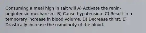 Consuming a meal high in salt will A) Activate the renin-angiotensin mechanism. B) Cause hypotension. C) Result in a temporary increase in blood volume. D) Decrease thirst. E) Drastically increase the osmolarity of the blood.