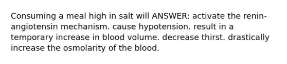 Consuming a meal high in salt will ANSWER: activate the renin-angiotensin mechanism. cause hypotension. result in a temporary increase in blood volume. decrease thirst. drastically increase the osmolarity of the blood.