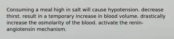 Consuming a meal high in salt will cause hypotension. decrease thirst. result in a temporary increase in blood volume. drastically increase the osmolarity of the blood. activate the renin-angiotensin mechanism.