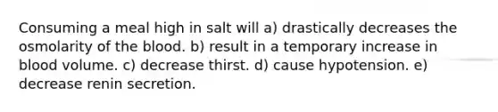 Consuming a meal high in salt will a) drastically decreases the osmolarity of the blood. b) result in a temporary increase in blood volume. c) decrease thirst. d) cause hypotension. e) decrease renin secretion.