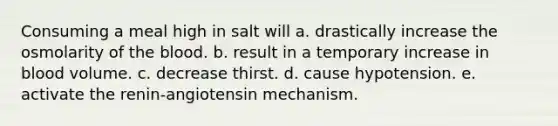 Consuming a meal high in salt will a. drastically increase the osmolarity of the blood. b. result in a temporary increase in blood volume. c. decrease thirst. d. cause hypotension. e. activate the renin-angiotensin mechanism.