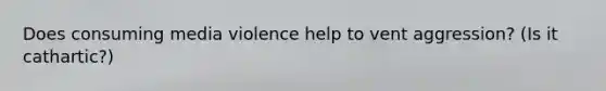 Does consuming media violence help to vent aggression? (Is it cathartic?)