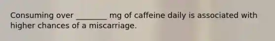 Consuming over ________ mg of caffeine daily is associated with higher chances of a miscarriage.